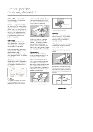 25 
Fresar, perfilar, 
rebaixar, desbastar 
• Masisa MDF é uma excelente 
alternativa para os trabalhos que 
requerem molduras. 
• Graças a sua grande versatilida-de, 
assim como sua ampla varieda-de 
de acabamentos e espessuras, 
Masisa MDF é um produto que sa-tisfaz 
às necessidades de desenho, 
tornando mais simples e efi cazes 
os trabalhos da indústria moveleira, 
e principalmente, assegurando 
perfeitos resultados. 
O Fresado 
• Masisa MDF permite obter um 
ótimo acabamento fi nal, com um 
menor desgaste de ferramentas, 
menos trabalho e mais rapidez. 
• Recomenda-se utilizar ferramentas 
de alta velocidade de trabalho, como 
também fresas de wídia. 
Caso contrário, produz-se um des-gaste 
acelerado destas, encurtando 
sua vida útil. 
• Para fresados maiores, onde é ne-cessário 
eliminar grande quantidadede 
material, recomenda-se primeiramente 
um desbastado grosso e, logo, uma 
fresagem fi nal. 
Perfi lado 
• O perfi lado consiste em passar 
urna fresa específi ca por todo o 
perímetro da placa, dando assim 
Router com dispositivo de cópia 
Recorte 
• O recorte é feito quando neces-sitamos 
incorporar outro material 
em combinação com a placa, por 
exemplo um vidro na porta do 
móvel da cozinha. 
• Para fazer o recorte em uma peça 
é necessário utilizar uma fresa de 
corte de submersão. 
• Igualmente devermos usar um 
molde. 
• Finalmente para a incorporação 
de outro material (exemplo vidro), 
recomenda-se usar uma fresa com 
rolamento de esferas, para fazer o 
encaixe. 
a forma desejada ao bordo da mes-ma. 
Utiliza-separa isto uma fresa 
para perfi lar com pastilhas de wídia 
e com rolamento de esferas. 
• Recomenda-se fi xar a placa ao 
banco de trabalho por meio de 
prensas. É importante considerar 
o tamanho do bocal da fresa, em 
especial para os casos aonde vão 
dobradiças na peça, já que o rebaixo 
para esta pode danifi car o perfi lado. 
Rebaixados 
• Por meio de rebaixos damos 
formas ou realizamos desenhos na 
superfície de partes do móvel. 
• Para realizar este trabalho utilizare-mos 
um molde, o qual nos permitirá 
copiar a forma desejada sobre um 
lado da peça. Usaremos para isto uma 
fresa com rolamento de esferas na 
parte superior, ou bem, empregaremos 
o dispositivo de cópia da rotadora, se é 
que está com este recurso. 
Fresa com rolamento de esferas superior 
 