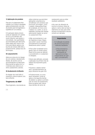 1) Aplicação de produto 
Para dar um acabamento fi nal 
colorido a um móvel, é necessário 
aplicar primeiramente uma mão 
de produto para homogeneizar a 
superfície em cor e textura. 
• A aplicação deste produto 
pode ser realizada com pistola 
em 02 ou 03 demãos utili-zando 
28 
diluente, para ajustar a 
viscosidade, nas quantidades 
recomendadas pelo fabricante. 
Deixe arejar pelo menos uma 
hora para depois aplicar uma 
lixa fi na de número 360-400 e, 
posteriormente, aplique laca de 
terminação. 
2) Laqueamento 
Aplica-se a laca da cor deseja-da 
com pistola e devidamente 
diluída, de acordo com as 
recomendações do fabricante. 
Recomenda se aplicar de 2 a 
3 demãos para obter-se um 
ótimo acabamento colorido. 
3) Acabamento brilhante 
Se desejar dar mais brilho à 
superfície, pode-se aplicar uma 
laca brilhante. 
Tingimento do MDF 
Para tingimento, recomenda-se 
utilizar sistemas que permitam 
aplicações conjuntas e/ou 
simultâneas com produtos que 
promovam ancoragem, como 
o selador. Adequações fi nais 
de tonalidade, em tons como 
o tabaco ou o preto, ou as to-nalidades 
coloridas são obtidas 
adicionando tingidor ao verniz 
no acabamento fi nal. 
• Não recomendamos o uso 
de tingidores à base d’água, 
que podem causar manchas, 
principalmente se aplicados 
diretamente sobre o painel. 
• Para obter tonalidade homo-gênea, 
faça um ensaio prévio. 
Desta forma pode ser defi nido 
o procedimento e o acabamen-to 
desejado. 
• Após esta defi nição, proceda 
a aplicação da primeira mão de 
selador bicomponente (poliu-retano). 
• Quando o selador estiver 
seco, proceda lixamento da 
peça utilizando lixa grão 320. 
• Posteriormente, se consi-derar 
necessário, pode-se 
aplicar uma segunda demão 
de selador ou aplicar a primeira 
mão de verniz de acabamento. 
Deve-se aplicar pelo menos 
duas demãos de verniz de 
acabamento para se obter 
resultado satisfatório. 
• No caso da utilização de 
trincha ou boneca, antes de 
aplicar o verniz deve-se fazer o 
selamento do topo para evitar 
excesso de absorção e escure-cimento 
em demasia. 
Importante 
1) A utilização da pistola 
de pintura proporciona 
melhores resultados. 
2) Recomendamos 
sempre seguir as 
orientações do 
fabricante de tintas 
independente de qual 
seja o procedimento. 
 