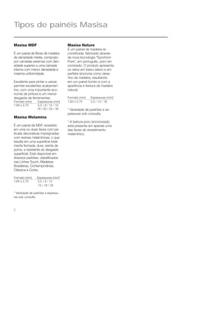 Tipos de painéis Masisa 
Masisa MDF 
É um painel de fi bras de madeira 
de densidade média, composto 
por camadas externas com den-sidade 
2 
superior a uma camada 
interna com menor densidade e 
máxima uniformidade. 
Excelente para pintar e usinar, 
permite excelentes acabamen-tos, 
com uma importante eco-nomia 
de pintura e um menor 
desgaste de ferramentas. 
Formato (mm) Espessuras (mm) 
1,84 x 2,75 5,5 / 9 / 12 / 15 
18 / 20 / 25 / 30 
Masisa Melamina 
É um painel de MDF, revestido 
em uma ou duas faces com pe-lículas 
decorativas impregnadas 
com resinas melamínicas, o que 
resulta em uma superfície total-mente 
fechada, dura, isenta de 
poros, e resistente ao desgaste 
superfi cial. Está disponível em 
diversos padrões, classifi cados 
nas Linhas Touch, Madeiras 
Brasileiras, Contemporânea, 
Clássica e Cores. 
Formato (mm) Espessuras (mm)* 
1,84 x 2,75 5,5 / 9 / 12 
15 / 18 / 25 
* Variedade de padrões e espessu-ras 
sob consulta 
Masisa Nature 
É um painel de madeira re-constituída, 
fabricado através 
da nova tecnologia “Synchron 
Pore”, em português, poro sin-cronizado. 
O produto apresenta 
os veios em baixo relevo e em 
perfeita sincronia como dese-nho 
da madeira, resultando 
em um painel bonito e com a 
aparência e textura da madeira 
natural. 
Formato (mm) Espessuras (mm)* 
1,83 x 2,75 5,5 / 15 / 18 
* Variedade de padrões e es-pessuras 
sob consulta. 
* A textura poro sincronizado 
está presente em apenas uma 
das faces do revestimento 
melamínico. 
 