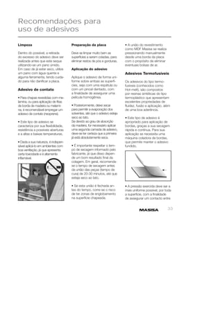 33 
Recomendações para 
uso de adesivos 
Limpeza 
Dentro do possível, a retirada 
do excesso do adesivo deve ser 
realizada antes que este seque 
utilizando-se um pano úmido. 
Em caso de já estar seco, utilize 
um pano com água quente e 
alguma ferramenta, tendo cuida-do 
para não danifi car a placa. 
Adesivo de contato 
• Para chapas revestidas com me-lamina, 
ou para aplicação de fi tas 
de borda de madeira ou melami-na, 
é recomendável empregar um 
adesivo de contato (neoprene). 
• Este tipo de adesivo se 
caracteriza por sua fl exibilidade, 
resistência a possíveis aberturas 
e a altas e baixas temperaturas. 
• Dada a sua natureza, é indispen-sável 
aplicá-lo em ambientes com 
boa ventilação, já que apresenta 
certa toxicidade e é altamente 
infl amável. 
Preparação da placa 
Deve se limpar muito bem as 
superfícies a serem coladas, para 
eliminar restos de pós e gorduras. 
Aplicação do adesivo 
Aplique o adesivo de forma uni-forme 
sobre ambas as superfí-cies, 
seja com uma espátula ou 
com um pincel dentado, com 
a fi nalidade de assegurar uma 
película homogênea. 
• Posteriormente, deixe secar 
para permitir a evaporação dos 
solventes, até que o adesivo esteja 
seco ao tato. 
Se devido ao grau de absorção 
da madeira, for necessário aplicar 
uma segunda camada de adesivo, 
deve-se ter certeza que a primeira 
já está absolutamente seca. 
• É importante respeitar o tem-po 
de secagem informado pelo 
fabricante, já que disso depen-de 
um bom resultado fi nal da 
colagem. Em geral, recomenda-se 
o tempo de secagem antes 
da união das peças (tempo de 
cura) de 20-30 minutos, até que 
esteja seco ao tato. 
• Se esta união é fechada an-tes 
do tempo, corre-se o risco 
de ter zonas de englobamento 
na superfície chapeada. 
• A união do revestimento 
como MDF Masisa se realiza 
pressionando manualmente 
desde uma borda da placa 
com o propósito de eliminar 
eventuais bolsas de ar. 
Adesivos Termofusíveis 
Os adesivos do tipo termo-fusíveis 
(conhecidos como 
Hot-melt), são compostos 
por resinas sintéticas do tipo 
termoplástico que apresentam 
excelentes propriedades de 
fl uidez, fusão e aplicação, além 
de uma boa aderência. 
• Este tipo de adesivo é 
apropriado para aplicação de 
bordas, graças a sua secagem 
rápida e contínua. Para sua 
aplicação se necessita uma 
máquina coladora de bordas, 
que permite manter o adesivo 
fundido. 
• A pressão exercida deve ser a 
mais uniforme possível, por toda 
a superfície, com a fi nalidade 
de assegurar um contacto entre 
 