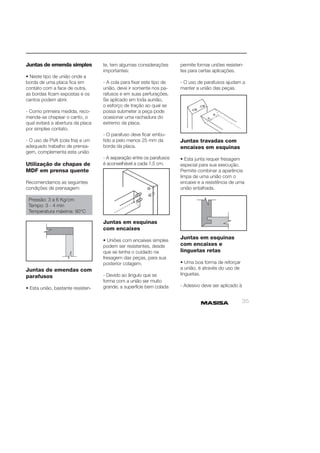 35 
Juntas de emenda simples 
• Neste tipo de união onde a 
borda de uma placa fi ca em 
contato com a face de outra, 
as bordas fi cam expostas e os 
cantos podem abrir. 
- Como primeira medida, reco-menda- 
se chapear o canto, o 
qual evitará a abertura da placa 
por simples contato. 
- O uso de PVA (cola fria) e um 
adequado trabalho de prensa-gem, 
complementa esta união 
Utilização de chapas de 
MDF em prensa quente 
Recomendamos as seguintes 
condições de prensagem: 
Pressão: 3 a 6 Kg/cm 
Tempo: 3 - 4 min 
Temperatura máxima: 90°C 
Juntas de emendas com 
parafusos 
• Esta união, bastante resisten-te, 
tem algumas considerações 
importantes: 
- A cola para fi xar este tipo de 
união, deve ir somente nos pa-rafusos 
e em suas perfurações. 
Se aplicado em toda aunião, 
o esforço de tração ao qual se 
possa submeter a peça pode 
ocasionar uma rachadura do 
extremo da placa. 
- O parafuso deve fi car embu-tido 
a pelo menos 25 mm da 
borda da placa. 
- A separação entre os parafusos 
é aconselhável a cada 1,5 cm. 
Juntas em esquinas 
com encaixes 
• Uniões com encaixes simples 
podem ser resistentes, desde 
que se tenha o cuidado na 
fresagem das peças, para sua 
posterior colagem. 
- Devido ao ângulo que se 
forma com a união ser muito 
grande, a superfície bem colada 
permite formar uniões resisten-tes 
para certas aplicações. 
- O uso de parafusos ajudam a 
manter a união das peças. 
Juntas travadas com 
encaixes em esquinas 
• Esta junta requer fresagem 
especial para sua execução. 
Permite combinar a aparência 
limpa de uma união com o 
encaixe e a resistência de uma 
união entalhada. 
Juntas em esquinas 
com encaixes e 
linguetas retas 
• Uma boa forma de reforçar 
a união, é através do uso de 
linguetas. 
- Adesivo deve ser aplicado à 
 