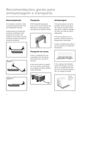Recomendações gerais para 
armazenagem e transporte 
4 
Armazenagem 
• As placas devem ser arma-zenadas, 
dentro do possível, 
de maneira horizontal, sobre 
base fi rme, nivelada e elevada 
do chão, por meio de calços 
adequados. 
• Ao formar pilhas com os 
pacotes, observe sempre as 
espessuras e dimensões. 
• Evite o empilhamento alterna-do 
de pacotes com diferentes 
espessuras. 
• Se o espaço de armazena-mento 
for reduzido, recomen-da- 
se um empilhamento oblí-quo 
com um ângulo superior a 
20º, em relação à vertical. 
Somente 
para placas 
de 9 mm ou 
superior 
Descarregamento 
• Ao receber o produto, todos 
os pacotes deverão estar com 
sua integridade mantida. 
• Recomenda-se transportar 
as placas empilhadas, para 
evitar que se movam e se 
arrastem umas sobre as outras, 
sobretudo quando se tratar de 
produtos revestidos. 
Transporte 
• No transporte das placas 
uma a uma, recomenda-se que 
seja feito por duas pessoas e, 
se possível, de maneira vertical. 
Transporte em carros 
• Para o transporte de uma 
quantidade maior de placas, 
recomenda-se o uso de um 
reboque. 
• Para evitar danos na superfí-cie 
e nos cantos, recomenda-se 
transladar as placas perfeita-mente 
alinhadas. 
 