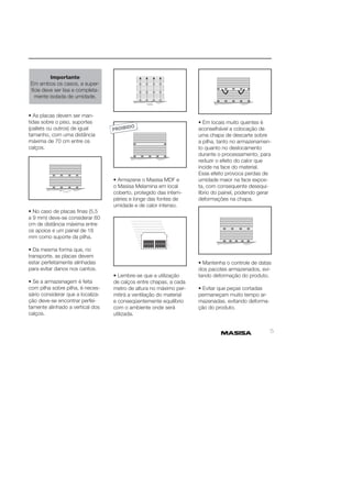 5 
Importante 
Em ambos os casos, a super-fície 
deve ser lisa e completa-mente 
isolada de umidade. 
• As placas devem ser man-tidas 
sobre o piso, suportes 
(pallets ou outros) de igual 
tamanho, com uma distância 
máxima de 70 cm entre os 
calços. 
• No caso de placas fi nas (5,5 
a 9 mm) deve-se considerar 60 
cm de distância máxima entre 
os apoios e um painel de 18 
mm como suporte da pilha. 
• Da mesma forma que, no 
transporte, as placas devem 
estar perfeitamente alinhadas 
para evitar danos nos cantos. 
• Se a armazenagem é feita 
com pilha sobre pilha, é neces-sário 
considerar que a localiza-ção 
deve-se encontrar perfei-tamente 
alinhado a vertical dos 
calços. 
• Armazene o Masisa MDF e 
o Masisa Melamina em local 
coberto, protegido das intem-péries 
e longe das fontes de 
umidade e de calor intenso. 
• Lembre-se que a utilização 
de calços entre chapas, a cada 
metro de altura no máximo per-mitirá 
a ventilação do material 
e conseqüentemente equilíbrio 
com o ambiente onde será 
utilizada. 
• Em locais muito quentes é 
aconselhável a colocação de 
uma chapa de descarte sobre 
a pilha, tanto no armazenamen-to 
quanto no deslocamento 
durante o processamento, para 
reduzir o efeito do calor que 
incide na face do material. 
Esse efeito provoca perdas de 
umidade maior na face expos-ta, 
com consequente desequi-líbrio 
do painel, podendo gerar 
deformações na chapa. 
• Mantenha o controle de datas 
dos pacotes armazenados, evi-tando 
deformação do produto. 
• Evitar que peças cortadas 
permaneçam muito tempo ar-mazenadas, 
evitando deforma-ção 
do produto. 
 