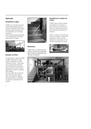 6 
Resistência ao ataque de 
cupins 
O MDF deixa a fábrica isento 
da presença de insetos, já 
que durante o processo pro-dutivo, 
as fi bras são submeti-das 
à elevada temperatura e 
pressão. 
Porém, sendo um produto de-rivado 
da madeira, poderá ser 
atacado por eles, quando 
aplicado ou estocado em am-bientes 
infestados de cupins. 
Aplicação 
Resistência a Água 
O MDF é um produto especial-mente 
desenvolvido para uso 
interior. O produto não deve ser 
exposto à ação da água, nem 
em ambientes com umidade 
excessiva. 
Esse cuidado evitará alterações 
nas características dimensio-nais 
e física da chapa. 
Escadas ou Pisos 
O revestimento melamínico (BP) 
do MDF, diferente do reves-timento 
melamínico do HDF 
utilizado em pisos, não possui 
uma camada extra de prote-ção 
chamada de overlay, que 
proporciona aos pisos, alta re-sistências 
à riscos e à abrasão 
(alto tráfego). 
Por isso o BP, não é recomen-dado 
para este tipo aplica-ção, 
e sim para ser utilizado 
exclusivamente na confecção 
de móveis e revestimento de 
parede. 
Mesaninos 
O MDF não é um painel estrutural, 
portanto não possue propriedades 
físico-mecânicas adequadas para 
este tipo de aplicação. 
 