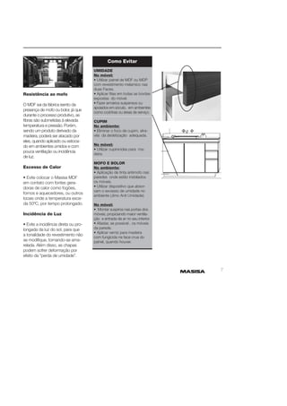 7 
Resistência ao mofo 
O MDF sai da fábrica isento da 
presença de mofo ou bolor, já que 
durante o processo produtivo, as 
fi bras são submetidas à elevada 
temperatura e pressão. Porém, 
sendo um produto derivado da 
madeira, poderá ser atacado por 
eles, quando aplicado ou estoca-do 
em ambientes úmidos e com 
pouca ventilação ou incidência 
de luz. 
Excesso de Calor 
• Evite colocar o Masisa MDF 
em contato com fontes gera-doras 
de calor como fogões, 
fornos e aquecedores, ou outros 
locais onde a temperatura exce-da 
50ºC, por tempo prolongado. 
Incidência de Luz 
• Evite a incidência direta ou pro-longada 
da luz do sol, para que 
a tonalidade do revestimento não 
se modifi que, tornando-se ama-relada. 
Além disso, as chapas 
podem sofrer deformação por 
efeito da “perda de umidade”. 
Como Evitar 
UMIDADE 
No móvel: 
• Utilizar painel de MDF ou MDP 
com revestimento melamíco nas 
duas Faces. 
• Aplicar fi tas em todas as bordas 
expostas do móvel. 
• Fazer armários suspensos ou 
apoiados em sóculo, em ambientes 
como cozinhas ou áreas de serviço. 
CUPIM 
No ambiente: 
• Eliminar o foco de cupim, atra-vés 
da dedetização adequada. 
No móvel: 
• Utilizar cupinicidas para ma-deira. 
MOFO E BOLOR 
No ambiente: 
• Aplicação de tinta antimofo nas 
paredes onde estão instalados 
os móveis. 
• Utilizar dispositivo que absor-vam 
o excesso de umidade no 
ambiente (Jimo Anti Umidade). 
No móvel: 
• Montar suspiros nas portas dos 
móveis, propiciando maior ventila-ção 
e entrada de ar no seu interior. 
• Afastar, se possível , os móveis 
da parede. 
• Aplicar verniz para madeira 
com fungicida na face crua do 
painel, quando houver. 
 