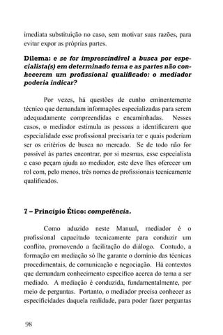 98
imediata substituição no caso, sem motivar suas razões, para
evitar expor as próprias partes.
Dilema: e se for imprescindível a busca por espe-
cialista(s) em determinado tema e as partes não con-
hecerem um profissional qualificado: o mediador
poderia indicar?
Por vezes, há questões de cunho eminentemente
técnico que demandam informações especializadas para serem
adequadamente compreendidas e encaminhadas. Nesses
casos, o mediador estimula as pessoas a identificarem que
especialidade esse profissional precisaria ter e quais poderiam
ser os critérios de busca no mercado. Se de todo não for
possível às partes encontrar, por si mesmas, esse especialista
e caso peçam ajuda ao mediador, este deve lhes oferecer um
rol com, pelo menos, três nomes de profissionais tecnicamente
qualificados.
7 – Princípio Ético: competência.
Como aduzido neste Manual, mediador é o
profissional capacitado tecnicamente para conduzir um
conflito, promovendo a facilitação do diálogo. Contudo, a
formação em mediação só lhe garante o domínio das técnicas
procedimentais, de comunicação e negociação. Há contextos
que demandam conhecimento específico acerca do tema a ser
mediado. A mediação é conduzida, fundamentalmente, por
meio de perguntas. Portanto, o mediador precisa conhecer as
especificidades daquela realidade, para poder fazer perguntas
 