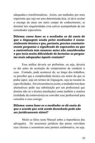 99
adequadas e transformadoras. Assim, um mediador, por mais
experiente que seja em uma determinada área, só deve aceitar
o encargo de atuar em outro campo de conhecimento, se
dominar tais singularidades e/ou estiver acompanhado de um
comediador especialista.
Dilema: como fazer se o mediador se dá conta de
que a linguagem usada pelos mediandos é essen-
cialmente técnica e que,portanto,precisa constante-
mente perguntar o significado de expressões ou que
a controvérsia tem nuances antes não consideradas
e que teria muita dificuldade de formular as pergun-
tas mais adequadas àquele contexto?
Essa análise deveria ser preliminar, ou seja, deveria
se dar antes da aceitação do compromisso de conduzir o
caso. Contudo, pode acontecer de, ao longo dos trabalhos,
se perceber que a complexidade técnica era maior do que se
podia supor, seja em termos de linguagem, seja no tocante às
especificidades. Em circunstâncias assim, o mediador tem duas
alternativas: pedir sua substituição por um profissional que
domine não só a técnica (mediação) como também a matéria
(realidade da controvérsia) ou convidar esse profissional para
comediar o caso consigo.
Dilema: como fazer se o mediador se dá conta de
que o acordo que está sendo desenhado pode não
ser juridicamente viável?
Muito se falou neste Manual sobre a importância dos
advogados. Os assessores jurídicos das partes convidam
seus clientes a assumirem uma postura colaborativa, ou seja,
 