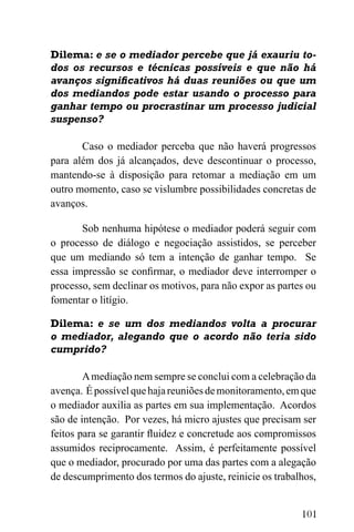101
Dilema: e se o mediador percebe que já exauriu to-
dos os recursos e técnicas possíveis e que não há
avanços significativos há duas reuniões ou que um
dos mediandos pode estar usando o processo para
ganhar tempo ou procrastinar um processo judicial
suspenso?
Caso o mediador perceba que não haverá progressos
para além dos já alcançados, deve descontinuar o processo,
mantendo-se à disposição para retomar a mediação em um
outro momento, caso se vislumbre possibilidades concretas de
avanços.
Sob nenhuma hipótese o mediador poderá seguir com
o processo de diálogo e negociação assistidos, se perceber
que um mediando só tem a intenção de ganhar tempo. Se
essa impressão se confirmar, o mediador deve interromper o
processo, sem declinar os motivos, para não expor as partes ou
fomentar o litígio.
Dilema: e se um dos mediandos volta a procurar
o mediador, alegando que o acordo não teria sido
cumprido?
Amediação nem sempre se conclui com a celebração da
avença. Épossívelquehajareuniõesdemonitoramento,emque
o mediador auxilia as partes em sua implementação. Acordos
são de intenção. Por vezes, há micro ajustes que precisam ser
feitos para se garantir fluidez e concretude aos compromissos
assumidos reciprocamente. Assim, é perfeitamente possível
que o mediador, procurado por uma das partes com a alegação
de descumprimento dos termos do ajuste, reinicie os trabalhos,
 