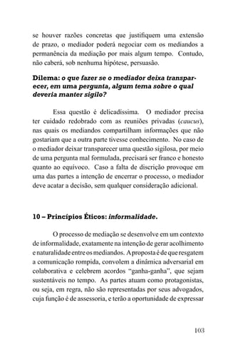 103
se houver razões concretas que justifiquem uma extensão
de prazo, o mediador poderá negociar com os mediandos a
permanência da mediação por mais algum tempo. Contudo,
não caberá, sob nenhuma hipótese, persuasão.
Dilema: o que fazer se o mediador deixa transpar-
ecer, em uma pergunta, algum tema sobre o qual
deveria manter sigilo?
Essa questão é delicadíssima. O mediador precisa
ter cuidado redobrado com as reuniões privadas (caucus),
nas quais os mediandos compartilham informações que não
gostariam que a outra parte tivesse conhecimento. No caso de
o mediador deixar transparecer uma questão sigilosa, por meio
de uma pergunta mal formulada, precisará ser franco e honesto
quanto ao equívoco. Caso a falta de discrição provoque em
uma das partes a intenção de encerrar o processo, o mediador
deve acatar a decisão, sem qualquer consideração adicional.
10 – Princípios Éticos: informalidade.
O processo de mediação se desenvolve em um contexto
de informalidade, exatamente na intenção de gerar acolhimento
enaturalidadeentreosmediandos. Apropostaédequeresgatem
a comunicação rompida, convolem a dinâmica adversarial em
colaborativa e celebrem acordos “ganha-ganha”, que sejam
sustentáveis no tempo. As partes atuam como protagonistas,
ou seja, em regra, não são representadas por seus advogados,
cuja função é de assessoria, e terão a oportunidade de expressar
 
