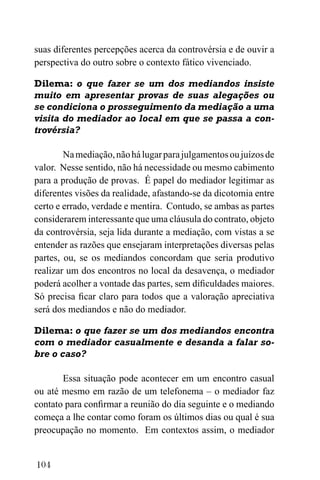 104
suas diferentes percepções acerca da controvérsia e de ouvir a
perspectiva do outro sobre o contexto fático vivenciado.
Dilema: o que fazer se um dos mediandos insiste
muito em apresentar provas de suas alegações ou
se condiciona o prosseguimento da mediação a uma
visita do mediador ao local em que se passa a con-
trovérsia?
Namediação,nãohálugarparajulgamentosoujuízosde
valor. Nesse sentido, não há necessidade ou mesmo cabimento
para a produção de provas. É papel do mediador legitimar as
diferentes visões da realidade, afastando-se da dicotomia entre
certo e errado, verdade e mentira. Contudo, se ambas as partes
considerarem interessante que uma cláusula do contrato, objeto
da controvérsia, seja lida durante a mediação, com vistas a se
entender as razões que ensejaram interpretações diversas pelas
partes, ou, se os mediandos concordam que seria produtivo
realizar um dos encontros no local da desavença, o mediador
poderá acolher a vontade das partes, sem dificuldades maiores.
Só precisa ficar claro para todos que a valoração apreciativa
será dos mediandos e não do mediador.
Dilema: o que fazer se um dos mediandos encontra
com o mediador casualmente e desanda a falar so-
bre o caso?
Essa situação pode acontecer em um encontro casual
ou até mesmo em razão de um telefonema – o mediador faz
contato para confirmar a reunião do dia seguinte e o mediando
começa a lhe contar como foram os últimos dias ou qual é sua
preocupação no momento. Em contextos assim, o mediador
 