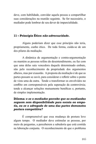 105
deve, com habilidade, convidar aquela pessoa a compartilhar
suas considerações na reunião seguinte. Se for necessário, o
mediador pode lembrar de seu dever de imparcialidade.
11 – Princípio Ético: não-adversaridade.
Alguns poderiam dizer que esse princípio não teria,
propriamente, cunho ético. De toda forma, cuida-se de um
dos pilares da mediação.
A dinâmica de argumentação e contra-argumentação
ou mantém as pessoas reféns do desentendimento, ou faz com
que uma delas saia vencedora daquele determinado embate,
não pelo reconhecimento da propriedade dos argumentos
alheios, mas por exaustão. A proposta da mediação é de que as
partes possam se ouvir, para considerar e refletir sobre o ponto
de vista uma da outra. Tende a transformar os envolvidos no
conflito em corresponsáveis pela superação da controvérsia;
tende a alcançar soluções mutuamente benéficas e, portanto,
de simples implementação.
Dilema: e se o mediador percebe que os mediandos
seguem sem disponibilidade para escuta ou empa-
tia, ou se o advogado de uma das partes demonstra
postura competitiva?
É compreensível que essa mudança de postura leve
algum tempo. O mediador deve estimular as pessoas, por
meio de perguntas, a perceberem a sabedoria que está contida
na laboração conjunta. O reconhecimento de que o problema
 
