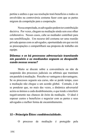 106
pertine a ambos e que sua resolução trará benefícios a todos os
envolvidos na controvérsia costuma fazer com que as partes
migrem da competição para a cooperação.
Nessaempreitada,osadvogadospodemtercontribuição
decisiva. Por vezes, chegam na mediação ainda sem esse olhar
colaborativo. Nesses casos, cabe ao mediador contribuir para
sua sensibilização. Um recurso útil costuma ser uma reunião
privada apenas com os advogados, oportunidade em que ouvirá
as preocupações e compartilhará sua proposta de trabalho em
equipe.
Dilema: e se há processos adversariais tramitando
em paralelo e os mediandos seguem se desqualifi-
cando nessas searas?
Muito se discute sobre a conveniência ou não da
suspensão dos processos judiciais ou arbitrais que tramitam
em paralelo à mediação. Percebe-se vantagens e desvantagens.
Se os processos seguem seu curso, não se perde tempo, caso
a mediação não chegue a um acordo global. Contudo, é de
se ponderar que, no mais das vezes, a dinâmica adversarial
acirra os ânimos a cada desdobramento, o que tende a interferir
negativamente nas chances de êxito da mediação. O ideal é
sopesar custos e benefícios e negociar com as partes e seus
advogados a melhor forma de encaminhamento.
12 – Princípio Ético: confidencialidade.
O processo de mediação é protegido pela
 