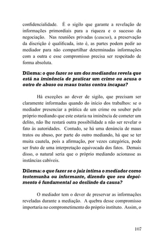 107
confidencialidade. É o sigilo que garante a revelação de
informações primordiais para a riqueza e o sucesso da
negociação. Nas reuniões privadas (caucus), a preservação
da discrição é qualificada, isto é, as partes podem pedir ao
mediador para não compartilhar determinadas informações
com a outra e esse compromisso precisa ser respeitado de
forma absoluta.
Dilema:o que fazer se um dos mediandos revela que
está na iminência de praticar um crime ou acusa o
outro de abuso ou maus tratos contra incapaz?
Há exceções ao dever de sigilo, que precisam ser
claramente informadas quando do início dos trabalhos: se o
mediador presenciar a prática de um crime ou souber pelo
próprio mediando que este estaria na iminência de cometer um
delito, não lhe restará outra possibilidade a não ser revelar o
fato às autoridades. Contudo, se há uma denúncia de maus
tratos ou abuso, por parte do outro mediando, há que se ter
muita cautela, pois a afirmação, por vezes categórica, pode
ser fruto de uma interpretação equivocada dos fatos. Demais
disso, o natural seria que o próprio mediando acionasse as
instâncias cabíveis.
Dilema:o que fazer se o juiz intima o mediador como
testemunha ou informante, dizendo que seu depoi-
mento é fundamental ao deslinde da causa?
O mediador tem o dever de preservar as informações
reveladas durante a mediação. A quebra desse compromisso
importaria no comprometimento do próprio instituto. Assim, o
 