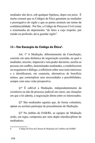 108
mediador não deve, sob qualquer hipótese, depor em juízo. É
muito comum que os Códigos de Ética garantam ao mediador
a prerrogativa do sigilo e que as partes assinem um termo de
confidencialidade. Por fim, o Código de Processo Civil exime
a testemunha do depoimento “de fatos a cujo respeito, por
estado ou profissão, deva guardar sigilo”.
13 – Um Exemplo de Código de Ética6
.
Art. 1º A Mediação, diferentemente da Conciliação,
consiste em uma dinâmica de negociação assistida, na qual o
mediador, terceiro, imparcial e sem poder decisório, auxilia as
pessoas em conflito, denominadas mediandos, a estabelecerem
ou resgatarem o diálogo, a refletirem sobre seus reais interesses
e a identificarem, em coautoria, alternativas de benefício
mútuo, que contemplem suas necessidades e possibilidades,
sempre com uma visão prospectiva.
§1º É cabível a Mediação, independentemente da
existência ou não de processo judicial em curso, nas situações
em que a lei admita, a negociação direta entre os interessados.
§2º São mediandos aqueles que, de forma voluntária,
optam ou aceitam participar de procedimento de Mediação.
§3º No âmbito da OAB/RJ, as equipes de Mediação
serão, em regra, compostas por uma dupla interdisciplinar de
mediadores.
6 Código de Ética da Câmara de Mediação de Conflitos da OABRJ.
 