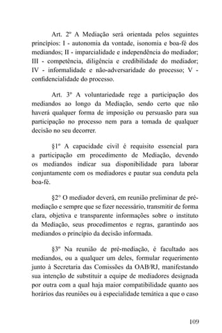 109
Art. 2º A Mediação será orientada pelos seguintes
princípios: I - autonomia da vontade, isonomia e boa-fé dos
mediandos; II - imparcialidade e independência do mediador;
III - competência, diligência e credibilidade do mediador;
IV - informalidade e não-adversaridade do processo; V -
confidencialidade do processo.
Art. 3º A voluntariedade rege a participação dos
mediandos ao longo da Mediação, sendo certo que não
haverá qualquer forma de imposição ou persuasão para sua
participação no processo nem para a tomada de qualquer
decisão no seu decorrer.
§1º A capacidade civil é requisito essencial para
a participação em procedimento de Mediação, devendo
os mediandos indicar sua disponibilidade para laborar
conjuntamente com os mediadores e pautar sua conduta pela
boa-fé.
§2° O mediador deverá, em reunião preliminar de pré-
mediação e sempre que se fizer necessário, transmitir de forma
clara, objetiva e transparente informações sobre o instituto
da Mediação, seus procedimentos e regras, garantindo aos
mediandos o princípio da decisão informada.
§3º Na reunião de pré-mediação, é facultado aos
mediandos, ou a qualquer um deles, formular requerimento
junto à Secretaria das Comissões da OAB/RJ, manifestando
sua intenção de substituir a equipe de mediadores designada
por outra com a qual haja maior compatibilidade quanto aos
horários das reuniões ou à especialidade temática a que o caso
 