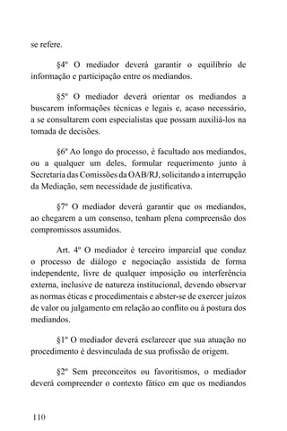110
se refere.
§4º O mediador deverá garantir o equilíbrio de
informação e participação entre os mediandos.
§5º O mediador deverá orientar os mediandos a
buscarem informações técnicas e legais e, acaso necessário,
a se consultarem com especialistas que possam auxiliá-los na
tomada de decisões.
§6º Ao longo do processo, é facultado aos mediandos,
ou a qualquer um deles, formular requerimento junto à
Secretaria das Comissões da OAB/RJ, solicitando a interrupção
da Mediação, sem necessidade de justificativa.
§7º O mediador deverá garantir que os mediandos,
ao chegarem a um consenso, tenham plena compreensão dos
compromissos assumidos.
Art. 4º O mediador é terceiro imparcial que conduz
o processo de diálogo e negociação assistida de forma
independente, livre de qualquer imposição ou interferência
externa, inclusive de natureza institucional, devendo observar
as normas éticas e procedimentais e abster-se de exercer juízos
de valor ou julgamento em relação ao conflito ou à postura dos
mediandos.
§1º O mediador deverá esclarecer que sua atuação no
procedimento é desvinculada de sua profissão de origem.
§2º Sem preconceitos ou favoritismos, o mediador
deverá compreender o contexto fático em que os mediandos
 