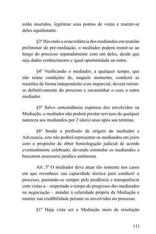 111
estão inseridos, legitimar seus pontos de vistas e manter-se
deles equidistante.
§3º Havendo a concordância dos mediandos em reunião
preliminar de pré-mediação, o mediador poderá reunir-se ao
longo do processo separadamente com um deles, desde que
seja dados conhecimento e igual oportunidade ao outro.
§4º Verificando o mediador, a qualquer tempo, que
não reúne condições de, naquele momento, conduzir as
reuniões de forma independente e/ou imparcial, deverá retirar-
se definitivamente do processo e encaminhar o caso a outro
mediador.
§5º Salvo concordância expressa dos envolvidos na
Mediação, o mediador não poderá prestar serviços de qualquer
natureza aos mediandos por 2 (dois) anos após seu término.
§6º Sendo a profissão de origem do mediador a
Advocacia, este não poderá representar os mediandos em juízo
com o propósito de obter homologação judicial de acordo
eventualmente celebrado, devendo estimular os mediandos a
buscarem assessoria jurídica autônoma.
Art. 5º O mediador deve atuar tão somente nos casos
em que reconhece sua capacidade técnica para conduzir o
processo, pautando-se sempre pela prudência e transparência
com vistas a – respeitado o tempo de progresso dos mediandos
na negociação – atender à celeridade própria da Mediação e
manter sua credibilidade perante os envolvidos no processo.
§1º Haja vista ser a Mediação meio de resolução
 