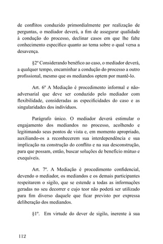 112
de conflitos conduzido primordialmente por realização de
perguntas, o mediador deverá, a fim de assegurar qualidade
à condução do processo, declinar casos em que lhe falte
conhecimento específico quanto ao tema sobre o qual versa a
desavença.
§2º Considerando benéfico ao caso, o mediador deverá,
a qualquer tempo, encaminhar a condução do processo a outro
profissional, mesmo que os mediandos optem por mantê-lo.
Art. 6º A Mediação é procedimento informal e não-
adversarial que deve ser conduzido pelo mediador com
flexibilidade, consideradas as especificidades do caso e as
singularidades dos indivíduos.
Parágrafo único. O mediador deverá estimular o
engajamento dos mediandos no processo, acolhendo e
legitimando seus pontos de vista e, em momento apropriado,
auxiliando-os a reconhecerem sua interdependência e sua
implicação na construção do conflito e na sua desconstrução,
para que possam, então, buscar soluções de benefício mútuo e
exequíveis.
Art. 7º. A Mediação é procedimento confidencial,
devendo o mediador, os mediandos e os demais participantes
respeitarem o sigilo, que se estende a todas as informações
geradas no seu decorrer e cujo teor não poderá ser utilizado
para fim diverso daquele que ficar previsto por expressa
deliberação dos mediandos.
§1º. Em virtude do dever de sigilo, inerente à sua
 