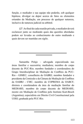 113
função, o mediador e sua equipe não poderão, sob qualquer
hipótese, divulgar ou depor acerca de fatos ou elementos
oriundos da Mediação, em processo de qualquer natureza,
inclusive de natureza judicial ou arbitral.
§2º.Ao final de cada reunião privada, o mediador deverá
esclarecer junto ao mediando quais das questões abordadas
podem ser levadas ao conhecimento do outro mediando e
quais devem ser mantidas em sigilo.
Samantha Pelajo – advogada especializada nas
áreas familiar e sucessória; mediadora; membro do corpo
docente da PUC-Rio; membro fundador e coordenadora do
Grupo Interdisciplinar de Mediação de Conflitos da PUC-
Rio - GIMEC; conselheira da OABRJ; membro fundador e
presidente da Comissão e da Câmara de Mediação de Conflitos
da OABRJ - CMC; membro do COPREMA da OABCF;
diretora e coordenadora da área de mediação familiar do
MEDIARE; membro do corpo docente do MEDIARE;
mestre em Mediação de Conflitos pelo Instituto Kurt-Bosch
(Argentina); especialista em Direito Civil Constitucional pela
UERJ; graduada pela PUC-Rio.
 