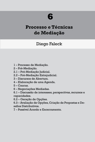 1
Diferentes Formas de se Lidar
com uma Controvérsia
Francisco Maia Neto
1 Aspectos gerais da solução de conflitos.
1.1 - Autotutela.
1.2 – Autocomposição.
1.3 – Tutela jurisdicional.
2 – Soluções para o acesso à Justiça.
3 – Mecanismos extrajudiciais de solução de conflitos.
3.1 – Negociação.
3.2 – Mediação.
3.3 – Conciliação.
3.4 – Arbitragem.
4 – Outros meios extrajudiciais de solução de conflitos.
4.1 – Rente-a-judge.
4.2 – Baseball Arbitration.
4.3 – High-Low Arbitration.
4.4 – Mini-trial.
4.5 – Early neutral evaluation.
4.6 – Neutral fact-finding.
4.7 – Disputes Resolution Board - DRB.
4.8 – Consensus building.
4.9 – Ombudsman.
115
6
Processo e Técnicas
de Mediação
Diego Faleck
1 – Processo de Mediação.
2 – Pré-Mediação.
2.1 – Pré-Mediação Judicial.
2.2 – Pré-Mediação Extrajudicial.
3 – Discursos de Abertura.
4 – Elaboração de uma Agenda.
5 – Caucus.
6 – Negociações Mediadas.
6.1 – Discussão de interesses, perspectivas, recursos e
capacidades.
6.2 – Geração de Opções.
6.3 – Avaliação de Opções,Criação de Propostas e De-
safios Distributivos.
7 – Possível Acordo e Encerramento.
17
1
Diferentes Formas de se Lidar
com uma Controvérsia
Francisco Maia Neto
1 Aspectos gerais da solução de conflitos.
1.1 - Autotutela.
1.2 – Autocomposição.
1.3 – Tutela jurisdicional.
2 – Soluções para o acesso à Justiça.
3 – Mecanismos extrajudiciais de solução de conflitos.
3.1 – Negociação.
3.2 – Mediação.
3.3 – Conciliação.
3.4 – Arbitragem.
4 – Outros meios extrajudiciais de solução de conflitos.
4.1 – Rente-a-judge.
4.2 – Baseball Arbitration.
4.3 – High-Low Arbitration.
4.4 – Mini-trial.
4.5 – Early neutral evaluation.
4.6 – Neutral fact-finding.
4.7 – Disputes Resolution Board - DRB.
4.8 – Consensus building.
4.9 – Ombudsman.
115
6
Processo e Técnicas
de Mediação
Diego Faleck
1 – Processo de Mediação.
2 – Pré-Mediação.
2.1 – Pré-Mediação Judicial.
2.2 – Pré-Mediação Extrajudicial.
3 – Discursos de Abertura.
4 – Elaboração de uma Agenda.
5 – Caucus.
6 – Negociações Mediadas.
6.1 – Discussão de interesses, perspectivas, recursos e
capacidades.
6.2 – Geração de Opções.
6.3 – Avaliação de Opções,Criação de Propostas e De-
safios Distributivos.
7 – Possível Acordo e Encerramento.
 