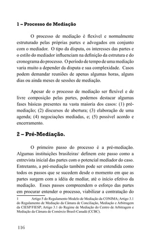 116
1 – Processo de Mediação
O processo de mediação é flexível e normalmente
estruturado pelas próprias partes e advogados em conjunto
com o mediador. O tipo da disputa, os interesses das partes e
o estilo do mediador influenciam na definição da estrutura e do
cronograma do processo. O período de tempo de uma mediação
varia muito a depender da disputa e sua complexidade. Casos
podem demandar reuniões de apenas algumas horas, alguns
dias ou ainda meses de sessões de mediação.
Apesar de o processo de mediação ser flexível e de
livre composição pelas partes, podemos destacar algumas
fases básicas presentes na vasta maioria dos casos: (1) pré-
mediação; (2) discursos de abertura; (3) elaboração de uma
agenda; (4) negociações mediadas, e; (5) possível acordo e
encerramento.
2 – Pré-Mediação.
O primeiro passo do processo é a pré-mediação.
Algumas instituições brasileiras1
definem este passo como a
entrevista inicial das partes com o potencial mediador do caso.
Entretanto, a pré-mediação também pode ser entendida como
todos os passos que se sucedem desde o momento em que as
partes surgem com a idéia de mediar, até o início efetivo da
mediação. Esses passos compreendem o esforço das partes
em procurar entender o processo, viabilizar a contratação do
1 Artigo 5 do Regulamento Modelo de Mediação da CONIMA; Artigo 3.1
do Regulamento de Mediação da Câmara de Conciliação, Mediação e Arbitragem
da CIESP/FIESP; Artigo 3.1 do Regime de Mediação do Centro de Arbitragem e
Mediação da Câmara de Comércio Brasil-Canadá (CCBC).
 