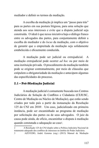 117
mediador e definir os termos da mediação.
A escolha da mediação já implica um “passo para trás”
para as partes em sua postura litigiosa, para uma solução que
atenda aos seus interesses e evite que a disputa judicial seja
construída. O ideal é que nessa iniciativa haja o diálogo franco
entre os advogados das partes, para conjuntamente definir a
escolha do mediador e do locus da mediação, com o objetivo
de garantir que a empreitada da mediação seja solidamente
estabelecida e eficazmente conduzida.
A mediação pode ser judicial ou extrajudicial. A
mediação extrajudicial pode ocorrer ad hoc ou por meio de
uma instituição privada. O procedimento da mediação também
pode se originar contratualmente, por meio de cláusulas que
estipulem a obrigatoriedade da mediação e antecipem algumas
das especificidades do processo.
2.1 – Pré-Mediação Judicial
A mediação judicial é comumente buscada nos Centros
Judiciários de Solução de Conflitos e Cidadania (CEJUSC,
Centro de Mediação ou Núcleo de Mediação), que estão sendo
criados por todo país a partir da instauração da Resolução
125 do CNJ em 20102
. Um caso, judicializado em primeira
instância, pode ser encaminhado ao programa de mediação
por solicitação das partes ou de seus advogados. O juiz da
causa pode ainda, de ofício, encaminhar a disputa à mediação
quando constatada a adequação ao caso3
.
2 A Resolução 125 do CNJ dispõe sobre a Política Judiciária Nacional de
tratamento adequado dos conflitos de interesses no âmbito do Poder Judiciário.
3 AZEVEDO, André Gomma (org.) (2013) Manual de Mediação
 