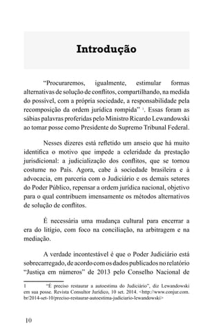 10
Introdução
“Procuraremos, igualmente, estimular formas
alternativas de solução de conflitos, compartilhando, na medida
do possível, com a própria sociedade, a responsabilidade pela
recomposição da ordem jurídica rompida” 1
. Essas foram as
sábias palavras proferidas pelo Ministro Ricardo Lewandowski
ao tomar posse como Presidente do Supremo Tribunal Federal.
Nesses dizeres está refletido um anseio que há muito
identifica o motivo que impede a celeridade da prestação
jurisdicional: a judicialização dos conflitos, que se tornou
costume no País. Agora, cabe à sociedade brasileira e à
advocacia, em parceria com o Judiciário e os demais setores
do Poder Público, repensar a ordem jurídica nacional, objetivo
para o qual contribuem imensamente os métodos alternativos
de solução de conflitos.
É necessária uma mudança cultural para encerrar a
era do litígio, com foco na conciliação, na arbitragem e na
mediação.
A verdade incontestável é que o Poder Judiciário está
sobrecarregado,deacordocomosdadospublicadosnorelatório
“Justiça em números” de 2013 pelo Conselho Nacional de
1 “É preciso restaurar a autoestima do Judiciário”, diz Lewandowski
em sua posse. Revista Consultor Jurídico, 10 set. 2014. <http://www.conjur.com.
br/2014-set-10/preciso-restaurar-autoestima-judiciario-lewandowski>
 