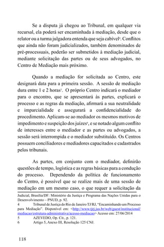 118
Se a disputa já chegou ao Tribunal, em qualquer via
recursal, ela poderá ser encaminhada à mediação, desde que o
relator ou a turma julgadora entenda que seja cabível4
. Conflitos
que ainda não foram judicializados, também denominados de
pré-processuais, poderão ser submetidos à mediação judicial,
mediante solicitação das partes ou de seus advogados, no
Centro de Mediação mais próximo.
Quando a mediação for solicitada ao Centro, este
designará data para a primeira sessão. A sessão de mediação
dura entre 1 e 2 horas5
. O próprio Centro indicará o mediador
para o encontro, que se apresentará às partes, explicará o
processo e as regras da mediação, afirmará a sua neutralidade
e imparcialidade e assegurará a confidencialidade do
procedimento. Aplicam-se ao mediador os mesmos motivos de
impedimento e suspeição dos juízes6
, e se notado algum conflito
de interesses entre o mediador e as partes ou advogados, a
sessão será interrompida e o mediador substituído. Os Centros
possuem conciliadores e mediadores capacitados e cadastrados
pelos tribunais.
As partes, em conjunto com o mediador, definirão
questões de tempo, logística e as regras básicas para a condução
do processo. Dependendo da política de funcionamento
do Centro, é possível que se realize mais de uma sessão de
mediação em um mesmo caso, o que requer a solicitação da
Judicial, Brasília/DF: Ministério da Justiça e Programa das Nações Unidas para o
Desenvolvimento – PNUD, p. 92.
4 Tribunal de Justiça do Rio de Janeiro TJ/RJ, “Encaminhando um Processo
para Mediação”. Disponível em: <http://www.tjrj.jus.br/web/guest/institucional/
mediacao/estrutura-administrativa/acesso-mediacao> Acesso em: 27/06/2014
5 AZEVEDO, Op. Cit., p. 121.
6 Artigo 5, Anexo III, Resolução 125 CNJ.
 