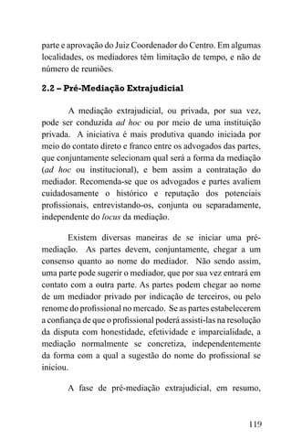 119
parte e aprovação do Juiz Coordenador do Centro. Em algumas
localidades, os mediadores têm limitação de tempo, e não de
número de reuniões.
2.2 – Pré-Mediação Extrajudicial
A mediação extrajudicial, ou privada, por sua vez,
pode ser conduzida ad hoc ou por meio de uma instituição
privada. A iniciativa é mais produtiva quando iniciada por
meio do contato direto e franco entre os advogados das partes,
que conjuntamente selecionam qual será a forma da mediação
(ad hoc ou institucional), e bem assim a contratação do
mediador. Recomenda-se que os advogados e partes avaliem
cuidadosamente o histórico e reputação dos potenciais
profissionais, entrevistando-os, conjunta ou separadamente,
independente do locus da mediação.
Existem diversas maneiras de se iniciar uma pré-
mediação. As partes devem, conjuntamente, chegar a um
consenso quanto ao nome do mediador. Não sendo assim,
uma parte pode sugerir o mediador, que por sua vez entrará em
contato com a outra parte. As partes podem chegar ao nome
de um mediador privado por indicação de terceiros, ou pelo
renome do profissional no mercado. Se as partes estabelecerem
a confiança de que o profissional poderá assisti-las na resolução
da disputa com honestidade, efetividade e imparcialidade, a
mediação normalmente se concretiza, independentemente
da forma com a qual a sugestão do nome do profissional se
iniciou.
A fase de pré-mediação extrajudicial, em resumo,
 