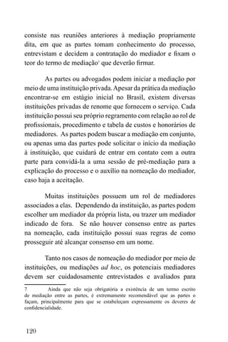 120
consiste nas reuniões anteriores à mediação propriamente
dita, em que as partes tomam conhecimento do processo,
entrevistam e decidem a contratação do mediador e fixam o
teor do termo de mediação7
que deverão firmar.
As partes ou advogados podem iniciar a mediação por
meio de uma instituição privada.Apesar da prática da mediação
encontrar-se em estágio inicial no Brasil, existem diversas
instituições privadas de renome que fornecem o serviço. Cada
instituição possui seu próprio regramento com relação ao rol de
profissionais, procedimento e tabela de custos e honorários de
mediadores. As partes podem buscar a mediação em conjunto,
ou apenas uma das partes pode solicitar o início da mediação
à instituição, que cuidará de entrar em contato com a outra
parte para convidá-la a uma sessão de pré-mediação para a
explicação do processo e o auxílio na nomeação do mediador,
caso haja a aceitação.
Muitas instituições possuem um rol de mediadores
associados a elas. Dependendo da instituição, as partes podem
escolher um mediador da própria lista, ou trazer um mediador
indicado de fora. Se não houver consenso entre as partes
na nomeação, cada instituição possui suas regras de como
prosseguir até alcançar consenso em um nome.
Tanto nos casos de nomeação do mediador por meio de
instituições, ou mediações ad hoc, os potenciais mediadores
devem ser cuidadosamente entrevistados e avaliados para
7 Ainda que não seja obrigatória a existência de um termo escrito
de mediação entre as partes, é extremamente recomendável que as partes o
façam, principalmente para que se estabeleçam expressamente os deveres de
confidencialidade.
 