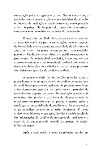 121
contratação pelos advogados e partes. Nessas entrevistas, o
mediador normalmente explica o seu histórico de atuação,
o processo de mediação e, preliminarmente, como pretende
assistir às partes. Se for possível, o mediador deve estimar
também os seus honorários e condições de contratação.
O mediador escolhido deve ser capaz de estabelecer
a necessária confiança para a contratação, tanto no aspecto
de honestidade e ética quanto na capacidade de efetivamente
ajudar as partes. As partes devem perquirir se o mediador
possui as habilidades necessárias e o perfil correspondente
para o caso. Na contratação do mediador, é recomendável que
as partes elaborem um termo escrito de mediação contendo os
deveres e obrigações do mediador e das partes no processo,
com ênfase nas questões de confidencialidade.
A grande maioria das instituições privadas exige o
preenchimento de um questionário de conflito de interesses e
disponibilidade por parte do mediador. As perguntas se referem
a relacionamentos pessoais ou profissionais passados do
mediador com alguma das partes. Na mediação extrajudicial,
se o mediador revelar a existência de alguma espécie de
relacionamento passado com as partes, e mesmo assim a
confiança na imparcialidade do profissional for estabelecida,
as partes podem contratá-lo, se assim desejarem. O ponto
crítico nessa hipótese é que tenha havido a devida revelação
das informações de conflito de interesses do mediador e o
exercício da autonomia da vontade das partes, de decidir
informadamente.
Após a contratação e antes da primeira sessão, em
 