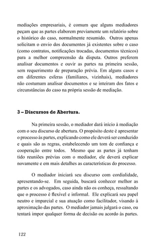122
mediações empresariais, é comum que alguns mediadores
peçam que as partes elaborem previamente um relatório sobre
o histórico do caso, normalmente resumido. Outros apenas
solicitam o envio dos documentos já existentes sobre o caso
(como contratos, notificações trocadas, documentos técnicos)
para a melhor compreensão da disputa. Outros preferem
analisar documentos e ouvir as partes na primeira sessão,
sem requerimento de preparação prévia. Em alguns casos e
em diferentes esferas (familiares, vizinhais), mediadores
não costumam analisar documentos e se inteiram dos fatos e
circunstâncias do caso na própria sessão de mediação.
3 – Discursos de Abertura.
Na primeira sessão, o mediador dará início à mediação
com o seu discurso de abertura. O propósito deste é apresentar
o processo às partes, explicando como ele deverá ser conduzido
e quais são as regras, estabelecendo um tom de confiança e
cooperação entre todos. Mesmo que as partes já tenham
tido reuniões prévias com o mediador, ele deverá explicar
novamente e em mais detalhes as características do processo.
O mediador iniciará seu discurso com cordialidade,
apresentando-se. Em seguida, buscará conhecer melhor as
partes e os advogados, caso ainda não os conheça, ressaltando
que o processo é flexível e informal. Ele explicará seu papel
neutro e imparcial e sua atuação como facilitador, visando à
aproximação das partes. O mediador jamais julgará o caso, ou
tentará impor qualquer forma de decisão ou acordo às partes.
 