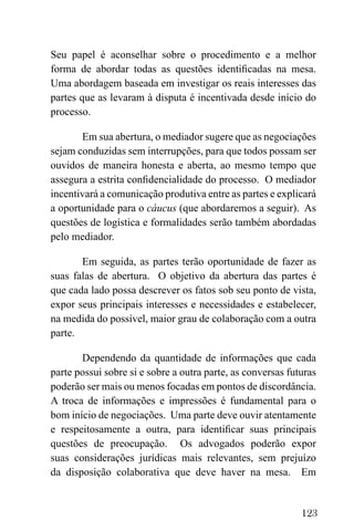 123
Seu papel é aconselhar sobre o procedimento e a melhor
forma de abordar todas as questões identificadas na mesa.
Uma abordagem baseada em investigar os reais interesses das
partes que as levaram à disputa é incentivada desde início do
processo.
Em sua abertura, o mediador sugere que as negociações
sejam conduzidas sem interrupções, para que todos possam ser
ouvidos de maneira honesta e aberta, ao mesmo tempo que
assegura a estrita confidencialidade do processo. O mediador
incentivará a comunicação produtiva entre as partes e explicará
a oportunidade para o cáucus (que abordaremos a seguir). As
questões de logística e formalidades serão também abordadas
pelo mediador.
Em seguida, as partes terão oportunidade de fazer as
suas falas de abertura. O objetivo da abertura das partes é
que cada lado possa descrever os fatos sob seu ponto de vista,
expor seus principais interesses e necessidades e estabelecer,
na medida do possível, maior grau de colaboração com a outra
parte.
Dependendo da quantidade de informações que cada
parte possui sobre si e sobre a outra parte, as conversas futuras
poderão ser mais ou menos focadas em pontos de discordância.
A troca de informações e impressões é fundamental para o
bom início de negociações. Uma parte deve ouvir atentamente
e respeitosamente a outra, para identificar suas principais
questões de preocupação. Os advogados poderão expor
suas considerações jurídicas mais relevantes, sem prejuízo
da disposição colaborativa que deve haver na mesa. Em
 