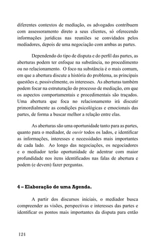 124
diferentes contextos de mediação, os advogados contribuem
com assessoramento direto a seus clientes, só oferecendo
informações jurídicas nas reuniões se convidados pelos
mediadores, depois de uma negociação com ambas as partes.
Dependendo do tipo de disputa e do perfil das partes, as
aberturas podem ter enfoque na substância, no procedimento
ou no relacionamento. O foco na substância é o mais comum,
em que a abertura discute a história do problema, as principais
questões e, possivelmente, os interesses. As aberturas também
podem focar na estruturação do processo de mediação, em que
os aspectos comportamentais e procedimentais são traçados.
Uma abertura que foca no relacionamento irá discutir
primordialmente as condições psicológicas e emocionais das
partes, de forma a buscar melhor a relação entre elas.
As aberturas são uma oportunidade tanto para as partes,
quanto para o mediador, de ouvir todos os lados, e identificar
as informações, interesses e necessidades mais importantes
de cada lado. Ao longo das negociações, os negociadores
e o mediador terão oportunidade de adentrar com maior
profundidade nos itens identificados nas falas de abertura e
podem (e devem) fazer perguntas.
4 – Elaboração de uma Agenda.
A partir dos discursos iniciais, o mediador busca
compreender as visões, perspectivas e interesses das partes e
identificar os pontos mais importantes da disputa para então
 