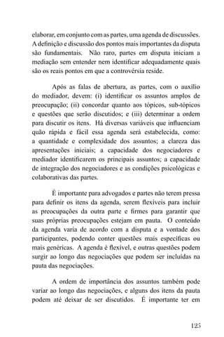 125
elaborar, em conjunto com as partes, uma agenda de discussões.
Adefinição e discussão dos pontos mais importantes da disputa
são fundamentais. Não raro, partes em disputa iniciam a
mediação sem entender nem identificar adequadamente quais
são os reais pontos em que a controvérsia reside.
Após as falas de abertura, as partes, com o auxílio
do mediador, devem: (i) identificar os assuntos amplos de
preocupação; (ii) concordar quanto aos tópicos, sub-tópicos
e questões que serão discutidos; e (iii) determinar a ordem
para discutir os itens. Há diversas variáveis que influenciam
quão rápida e fácil essa agenda será estabelecida, como:
a quantidade e complexidade dos assuntos; a clareza das
apresentações iniciais; a capacidade dos negociadores e
mediador identificarem os principais assuntos; a capacidade
de integração dos negociadores e as condições psicológicas e
colaborativas das partes.
É importante para advogados e partes não terem pressa
para definir os itens da agenda, serem flexíveis para incluir
as preocupações da outra parte e firmes para garantir que
suas próprias preocupações estejam em pauta. O conteúdo
da agenda varia de acordo com a disputa e a vontade dos
participantes, podendo conter questões mais específicas ou
mais genéricas. A agenda é flexível, e outras questões podem
surgir ao longo das negociações que podem ser incluídas na
pauta das negociações.
A ordem de importância dos assuntos também pode
variar ao longo das negociações, e alguns dos itens da pauta
podem até deixar de ser discutidos. É importante ter em
 