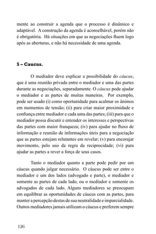 126
mente ao construir a agenda que o processo é dinâmico e
adaptável. A construção da agenda é aconselhável, porém não
é obrigatória. Há situações em que as negociações fluem logo
após as aberturas, e não há necessidade de uma agenda.
5 – Caucus.
O mediador deve explicar a possibilidade do cáucus,
que é uma reunião privada entre o mediador e uma das partes
durante as negociações, separadamente. O cáucus pode ajudar
o mediador e as partes de muitas maneiras. Por exemplo,
pode ser usado (i) como oportunidade para acalmar os ânimos
em momentos de tensão; (ii) para criar maior proximidade e
confiança entre mediador e cada uma das partes; (iii) para que o
mediador possa discutir e entender os interesses e perspectivas
das partes com maior franqueza; (iv) para ajudar no fluxo de
informação e reunião de informações úteis para a negociação
que as partes estejam relutantes em revelar; (v) para encorajar
movimento, pelo uso da regra da reciprocidade; (vi) para
ajudar as partes a rever a força de seus casos.
Tanto o mediador quanto a parte pode pedir por um
cáucus quando julgar necessário. O cáucus pode ser entre o
mediador e um dos lados (advogado e parte), o mediador e
somente as partes de cada lado, ou o mediador e somente os
advogados de cada lado. Alguns mediadores se preocupam
em equilibrar as oportunidades de cáucus com as partes, para
manter a percepção destas de sua neutralidade e imparcialidade.
Outros mediadores jamais utilizam o cáucus e preferem sempre
 