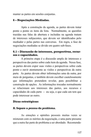 127
manter as partes em sessões conjuntas.
6 – Negociações Mediadas.
Após a construção da agenda, as partes devem tratar
ponto a ponto os itens da lista. Normalmente, as questões
trazidas nas falas de abertura e incluídas na agenda tratam
de interesses subjacentes, que devem ser identificados pelo
mediador e pelas partes nas conversas. Em regra, a fase de
negociações mediadas se divide em quatro sub-fases.
6.1 – Discussão de interesses, perspectivas, recur-
sos e capacidades.
A primeira etapa é a discussão ampla de interesses e
perspectivas das partes sobre cada item da agenda. Nessa fase,
as partes devem expor suas visões e perspectivas sobre cada
ponto e ouvir atentamente as visões e perspectivas da outra
parte. As partes devem obter informações uma da outra, por
meio de perguntas, e também devem escolher cautelosamente
que informações pretendem revelar, para possibilitar a
construção de opções. As informações trocadas normalmente
se relacionam aos interesses das partes, aos recursos e
capacidades de cada parte – ou seja, o que cada um tem que
pode interessar ao outro.
Dicas estratégicas:
A. Separe a pessoa do problema.
As emoções e opiniões pessoais muitas vezes se
misturam com os méritos da negociação, e uma parte presume
que a outra faz parte do problema a ser abordado. Recomenda-
 