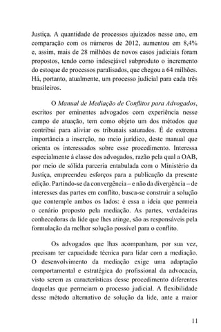 11
Justiça. A quantidade de processos ajuizados nesse ano, em
comparação com os números de 2012, aumentou em 8,4%
e, assim, mais de 28 milhões de novos casos judiciais foram
propostos, tendo como indesejável subproduto o incremento
do estoque de processos paralisados, que chegou a 64 milhões.
Há, portanto, atualmente, um processo judicial para cada três
brasileiros.
O Manual de Mediação de Conflitos para Advogados,
escritos por eminentes advogados com experiência nesse
campo de atuação, tem como objeto um dos métodos que
contribui para aliviar os tribunais saturados. É de extrema
importância a inserção, no meio jurídico, deste manual que
orienta os interessados sobre esse procedimento. Interessa
especialmente à classe dos advogados, razão pela qual a OAB,
por meio de sólida parceria entabulada com o Ministério da
Justiça, empreendeu esforços para a publicação da presente
edição. Partindo-se da convergência – e não da divergência – de
interesses das partes em conflito, busca-se construir a solução
que contemple ambos os lados: é essa a ideia que permeia
o cenário proposto pela mediação. As partes, verdadeiras
conhecedoras da lide que lhes atinge, são as responsáveis pela
formulação da melhor solução possível para o conflito.
Os advogados que lhas acompanham, por sua vez,
precisam ter capacidade técnica para lidar com a mediação.
O desenvolvimento da mediação exige uma adaptação
comportamental e estratégica do profissional da advocacia,
visto serem as características desse procedimento diferentes
daquelas que permeiam o processo judicial. A flexibilidade
desse método alternativo de solução da lide, ante a maior
 