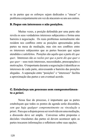 128
se às partes que os esforços sejam dedicados a “atacar” o
problema conjuntamente em vez de atacaram-se uns aos outros.
B. Foque em interesses e não posições.
Muitas vezes, a posição defendida por uma parte não
revela os seus verdadeiros interesses subjacentes e forma uma
barreira à negociação. Os reais problemas normalmente não
residem nos conflitos entre as posições apresentadas pelas
partes na mesa de mediação, mas sim nos conflitos entre
os interesses subjacentes que as partes buscam que sejam
atendidos e satisfeitos. Posições são aquilo que a parte diz que
quer. Interesses são as razões por que a parte diz que quer o
que quer – seus reais interesses, necessidades, preocupações e
motivações. O importante durante a negociação é identificar os
interesses de cada parte, atravessando a barreira das posições
alegadas. A separação entre “posições” e “interesses” facilita
a aproximação das partes e um eventual acordo.
C. Estabeleça um processo sem comprometimen-
to a priori.
Nessa fase do processo, é importante que as partes
estabeleçam que todos os pontos da agenda serão discutidos,
sem que haja qualquer comprometimento ou vinculação a
priori. Para que a disputa possa ser resolvida em uma mediação,
a discussão deve ser ampla. Conversas sobre propostas e
decisões vinculantes das partes só devem acontecer após as
partes trocarem informações e refletirem sobre suas opções.
 