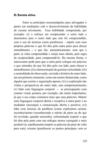 129
D. Escuta ativa.
Entre as principais recomendações para advogados e
partes em mediações está o desenvolvimento da habilidade
de escutar ativamente. Essa habilidade compreende, por
exemplo: (i) o esforço em compreender o outro lado e
demonstrar para o outro lado que este foi compreendido,
com o uso de técnicas como parafrasear – repetir com suas
próprias palavras o que foi dito pela outra parte para checar
entendimento – o que faz, automaticamente, com que a
parte se sinta compreendida e esteja mais aberta, pela regra
da reciprocidade, para compreendê-lo. Da mesma forma, é
interessante pedir para que a outra parte coloque em palavras
o que entendeu do que foi dito pelo seu lado, para checar o
entendimento; (ii) a demonstração de genuína curiosidade; (iii)
a neutralidade de observação, ouvindo a história do outro lado,
em um primeiro momento, como um neutro distanciado, como
alguém que assiste a negociação apenas; (iv) a exploração das
visões e perspectivas do outro lado, sem comprometimento;
(v) lidar com linguagem corporal – as preocupações com
contato visual, postura, por exemplo, são muito importantes,
já que o seu corpo comunica mais que suas palavras. Manter
uma linguagem corporal aberta e receptiva à outra parte e ao
mediador encorajará a comunicação aberta e positiva; (vi)
lidar com técnicas de paráfrase (como explicamos acima),
reconhecimento (reconhecendo o mérito da parte ou do que
foi revelado, quando merecido), reformulação (repetir o que
foi dito pela parte com um enfoque menos carregado e mais
produtivo); espelhamento (repetir as palavras da parte de volta
para esta), resumo (parafrasear os pontos principais, sem os
 