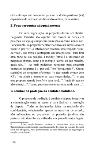 130
elementos que não colaboram para um desfecho positivo); (vii)
capacidade de detecção de dicas não-verbais, entre outras8
.
E. Faça perguntas adequadamente.
Em uma negociação, as perguntas devem ser abertas.
Perguntas fechadas são aquelas que travam as partes em
posições, ou seja, que implicam em respostas como sim ou não.
Por exemplo, ao perguntar “então você não está interessado em
trocar X por Y?”, o interlocutor receberá uma resposta “sim”
ou “não”, que trava a contraparte em uma posição. Para tirar
uma parte de sua posição, a melhor forma é a utilização de
perguntas abertas, como por exemplo “como, de que maneira,
quais são...”. As mais poderosas perguntas para descobrir
interesses das partes é o “por quê?” e o “por que não?”. Outras
sugestões de perguntas eficientes: “o que estaria errado com
X?”; “me ajude a entender as suas necessidades...”; “o que
essa proposta tem de benefício para você...”; “onde foi que eu
não entendi...”; “como podemos encontrar uma saída para ...”.
F. Lembre da proteção da confidencialidade.
O processo de mediação é confidencial para incentivar
a comunicação entre as partes e para facilitar a resolução
da disputa. Todas as declarações feitas na mediação são
confidenciais, relacionadas apenas às tratativas de acordo;
não influenciam ou prejudicam as posições jurídicas das
partes e não deverão ser utilizadas em procedimentos legais.
8 Existe ampla literatura nacional e internacional sobre o tema.
Recomendamos enfaticamente o aprofundamento do estudo de técnicas de escuta
ativa por advogados, para aprimoramento de suas habilidades de negociação e
atuação em mediações.
 