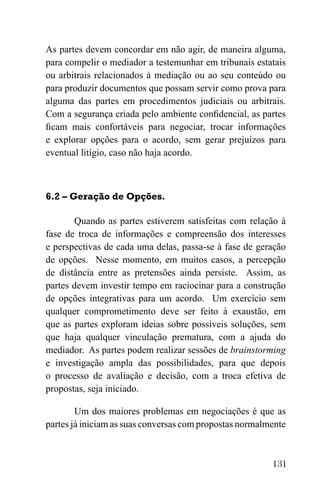 131
As partes devem concordar em não agir, de maneira alguma,
para compelir o mediador a testemunhar em tribunais estatais
ou arbitrais relacionados à mediação ou ao seu conteúdo ou
para produzir documentos que possam servir como prova para
alguma das partes em procedimentos judiciais ou arbitrais.
Com a segurança criada pelo ambiente confidencial, as partes
ficam mais confortáveis para negociar, trocar informações
e explorar opções para o acordo, sem gerar prejuízos para
eventual litígio, caso não haja acordo.
6.2 – Geração de Opções.
Quando as partes estiverem satisfeitas com relação à
fase de troca de informações e compreensão dos interesses
e perspectivas de cada uma delas, passa-se à fase de geração
de opções. Nesse momento, em muitos casos, a percepção
de distância entre as pretensões ainda persiste. Assim, as
partes devem investir tempo em raciocinar para a construção
de opções integrativas para um acordo. Um exercício sem
qualquer comprometimento deve ser feito à exaustão, em
que as partes exploram ideias sobre possíveis soluções, sem
que haja qualquer vinculação prematura, com a ajuda do
mediador. As partes podem realizar sessões de brainstorming
e investigação ampla das possibilidades, para que depois
o processo de avaliação e decisão, com a troca efetiva de
propostas, seja iniciado.
Um dos maiores problemas em negociações é que as
partes já iniciam as suas conversas com propostas normalmente
 