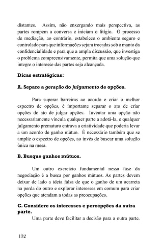 132
distantes. Assim, não enxergando mais perspectiva, as
partes rompem a conversa e iniciam o litígio. O processo
de mediação, ao contrário, estabelece o ambiente seguro e
controlado para que informações sejam trocadas sob o manto da
confidencialidade e para que a ampla discussão, que investiga
o problema compreensivamente, permita que uma solução que
integre o interesse das partes seja alcançada.
Dicas estratégicas:
A. Separe a geração do julgamento de opções.
Para superar barreiras ao acordo e criar o melhor
espectro de opções, é importante separar o ato de criar
opções do ato de julgar opções. Inventar uma opção não
necessariamente vincula qualquer parte a adotá-la, e qualquer
julgamento prematuro entrava a criatividade que poderia levar
a um acordo de ganho mútuo. É necessário também que se
amplie o espectro de opções, ao invés de buscar uma solução
única na mesa.
B. Busque ganhos mútuos.
Um outro exercício fundamental nessa fase da
negociação é a busca por ganhos mútuos. As partes devem
deixar de lado a ideia falsa de que o ganho de um acarreta
na perda do outro e explorar interesses em comum para criar
opções que atendam a todas as preocupações.
C. Considere os interesses e percepções da outra
parte.
Uma parte deve facilitar a decisão para a outra parte.
 