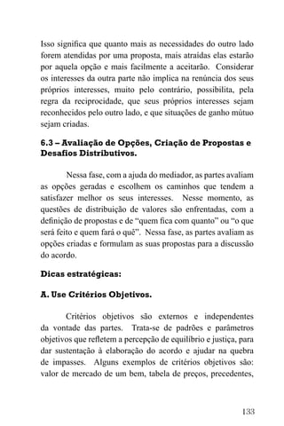 133
Isso significa que quanto mais as necessidades do outro lado
forem atendidas por uma proposta, mais atraídas elas estarão
por aquela opção e mais facilmente a aceitarão. Considerar
os interesses da outra parte não implica na renúncia dos seus
próprios interesses, muito pelo contrário, possibilita, pela
regra da reciprocidade, que seus próprios interesses sejam
reconhecidos pelo outro lado, e que situações de ganho mútuo
sejam criadas.
6.3 – Avaliação de Opções, Criação de Propostas e
Desafios Distributivos.
Nessa fase, com a ajuda do mediador, as partes avaliam
as opções geradas e escolhem os caminhos que tendem a
satisfazer melhor os seus interesses. Nesse momento, as
questões de distribuição de valores são enfrentadas, com a
definição de propostas e de “quem fica com quanto” ou “o que
será feito e quem fará o quê”. Nessa fase, as partes avaliam as
opções criadas e formulam as suas propostas para a discussão
do acordo.
Dicas estratégicas:
A. Use Critérios Objetivos.
Critérios objetivos são externos e independentes
da vontade das partes. Trata-se de padrões e parâmetros
objetivos que refletem a percepção de equilíbrio e justiça, para
dar sustentação à elaboração do acordo e ajudar na quebra
de impasses. Alguns exemplos de critérios objetivos são:
valor de mercado de um bem, tabela de preços, precedentes,
 