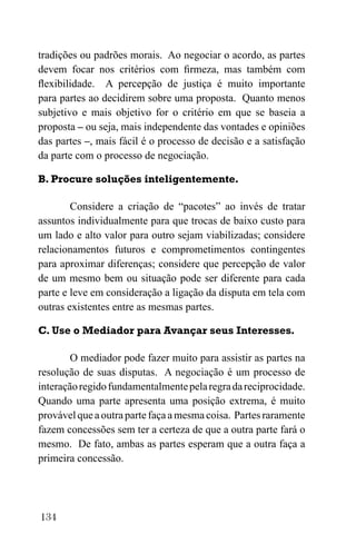 134
tradições ou padrões morais. Ao negociar o acordo, as partes
devem focar nos critérios com firmeza, mas também com
flexibilidade. A percepção de justiça é muito importante
para partes ao decidirem sobre uma proposta. Quanto menos
subjetivo e mais objetivo for o critério em que se baseia a
proposta – ou seja, mais independente das vontades e opiniões
das partes –, mais fácil é o processo de decisão e a satisfação
da parte com o processo de negociação.
B. Procure soluções inteligentemente.
Considere a criação de “pacotes” ao invés de tratar
assuntos individualmente para que trocas de baixo custo para
um lado e alto valor para outro sejam viabilizadas; considere
relacionamentos futuros e comprometimentos contingentes
para aproximar diferenças; considere que percepção de valor
de um mesmo bem ou situação pode ser diferente para cada
parte e leve em consideração a ligação da disputa em tela com
outras existentes entre as mesmas partes.
C. Use o Mediador para Avançar seus Interesses.
O mediador pode fazer muito para assistir as partes na
resolução de suas disputas. A negociação é um processo de
interaçãoregidofundamentalmentepelaregradareciprocidade.
Quando uma parte apresenta uma posição extrema, é muito
provável que a outra parte faça a mesma coisa. Partes raramente
fazem concessões sem ter a certeza de que a outra parte fará o
mesmo. De fato, ambas as partes esperam que a outra faça a
primeira concessão.
 