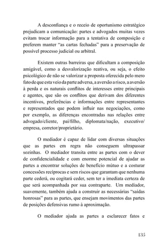 135
A desconfiança e o receio de oportunismo estratégico
prejudicam a comunicação: partes e advogados muitas vezes
evitam trocar informação para a tentativa de composição e
preferem manter “as cartas fechadas” para a preservação de
possível processo judicial ou arbitral.
Existem outras barreiras que dificultam a composição
amigável, como a desvalorização reativa, ou seja, o efeito
psicológico de não se valorizar a proposta oferecida pelo mero
fatodequeestaveiodaparteadversa,aaversãoarisco,aaversão
à perda e os naturais conflitos de interesses entre principais
e agentes, que são os conflitos que derivam dos diferentes
incentivos, preferências e informações entre representantes
e representados que podem influir nas negociações, como
por exemplo, as diferenças encontradas nas relações entre
advogado/cliente, pai/filho, diplomata/nação, executivo/
empresa, corretor/proprietário.
O mediador é capaz de lidar com diversas situações
que as partes em regra não conseguem ultrapassar
sozinhas. O mediador transita entre as partes com o dever
de confidencialidade e com enorme potencial de ajudar as
partes a encontrar soluções de benefício mútuo e a costurar
concessões recíprocas e sem riscos que garantam que nenhuma
parte cederá, ou cogitará ceder, sem ter a imediata certeza de
que será acompanhada por sua contraparte. Um mediador,
suavemente, também ajuda a construir as necessárias “saídas
honrosas” para as partes, que ensejam movimentos das partes
de posições defensivas rumo à aproximação.
O mediador ajuda as partes a esclarecer fatos e
 