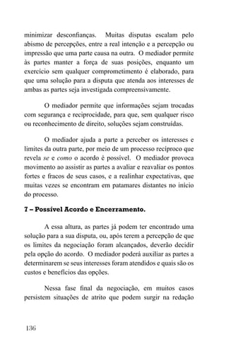 136
minimizar desconfianças. Muitas disputas escalam pelo
abismo de percepções, entre a real intenção e a percepção ou
impressão que uma parte causa na outra. O mediador permite
às partes manter a força de suas posições, enquanto um
exercício sem qualquer comprometimento é elaborado, para
que uma solução para a disputa que atenda aos interesses de
ambas as partes seja investigada compreensivamente.
O mediador permite que informações sejam trocadas
com segurança e reciprocidade, para que, sem qualquer risco
ou reconhecimento de direito, soluções sejam construídas.
O mediador ajuda a parte a perceber os interesses e
limites da outra parte, por meio de um processo recíproco que
revela se e como o acordo é possível. O mediador provoca
movimento ao assistir as partes a avaliar e reavaliar os pontos
fortes e fracos de seus casos, e a realinhar expectativas, que
muitas vezes se encontram em patamares distantes no início
do processo.
7 – Possível Acordo e Encerramento.
A essa altura, as partes já podem ter encontrado uma
solução para a sua disputa, ou, após terem a percepção de que
os limites da negociação foram alcançados, deverão decidir
pela opção do acordo. O mediador poderá auxiliar as partes a
determinarem se seus interesses foram atendidos e quais são os
custos e benefícios das opções.
Nessa fase final da negociação, em muitos casos
persistem situações de atrito que podem surgir na redação
 