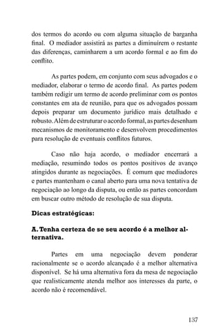 137
dos termos do acordo ou com alguma situação de barganha
final. O mediador assistirá as partes a diminuírem o restante
das diferenças, caminharem a um acordo formal e ao fim do
conflito.
As partes podem, em conjunto com seus advogados e o
mediador, elaborar o termo de acordo final. As partes podem
também redigir um termo de acordo preliminar com os pontos
constantes em ata de reunião, para que os advogados possam
depois preparar um documento jurídico mais detalhado e
robusto.Alémdeestruturaroacordoformal,aspartesdesenham
mecanismos de monitoramento e desenvolvem procedimentos
para resolução de eventuais conflitos futuros.
Caso não haja acordo, o mediador encerrará a
mediação, resumindo todos os pontos positivos de avanço
atingidos durante as negociações. É comum que mediadores
e partes mantenham o canal aberto para uma nova tentativa de
negociação ao longo da disputa, ou então as partes concordam
em buscar outro método de resolução de sua disputa.
Dicas estratégicas:
A.Tenha certeza de se seu acordo é a melhor al-
ternativa.
Partes em uma negociação devem ponderar
racionalmente se o acordo alcançado é a melhor alternativa
disponível. Se há uma alternativa fora da mesa de negociação
que realisticamente atenda melhor aos interesses da parte, o
acordo não é recomendável.
 