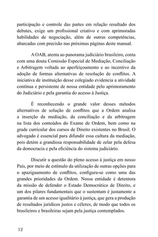 12
participação e controle das partes em relação resultado dos
debates, exige um profissional criativo e com aprimoradas
habilidades de negociação, além de outras competências,
abarcadas com precisão nas próximas páginas deste manual.
A OAB, atenta ao panorama judiciário brasileiro, conta
com uma douta Comissão Especial de Mediação, Conciliação
e Arbitragem voltada ao aperfeiçoamento e ao incentivo da
adoção de formas alternativas de resolução de conflitos. A
iniciativa de instituição desse colegiado evidencia a atividade
contínua e persistente de nossa entidade pelo aprimoramento
do Judiciário e pela garantia do acesso à Justiça.
É reconhecendo o grande valor desses métodos
alternativos de solução de conflitos que a Ordem analisa
a inserção da mediação, da conciliação e da arbitragem
na lista dos conteúdos do Exame de Ordem, bem como na
grade curricular dos cursos de Direito existentes no Brasil. O
advogado é essencial para difundir essa cultura da mediação,
pois detém a grandiosa responsabilidade de zelar pela defesa
da democracia e pela eficiência do sistema judiciário.
Discutir a questão do pleno acesso à justiça em nosso
País, por meio de estímulo da utilização de outras opções para
o apaziguamento de conflitos, configura-se como uma das
grandes prioridades da Ordem. Nossa entidade é detentora
da missão de defender o Estado Democrático de Direito, e
um dos pilares fundamentais que o sustentam é justamente a
garantia de um acesso igualitário à justiça, que gera a produção
de resultados jurídicos justos e céleres, de modo que todos os
brasileiros e brasileiras sejam pela justiça contemplados.
 