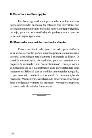 138
B. Escolha a melhor opção.
Um bom negociador sempre escolhe a melhor entre as
opções encontradas na mesa e faz esforços para que valores que
potencialmente poderiam ser criados não sejam desperdiçados,
ou seja, para que oportunidades de ganhos mútuos para as
partes não sejam ignoradas.
C. Mantenha o canal de mediação aberto.
Caso a mediação não gere o acordo, pela distância
entre expectativas das partes, uma boa prática é a manutenção
do canal de mediação paralelamente à existência de litígio. O
canal de comunicação, via mediador, pode ser mantido, sem
prejuízo da demanda e sem “ressentimentos” – ou seja, com a
compreensão de que, naturalmente, cada parte defenderá seus
interesses no Tribunal com as medidas que entender adequada,
e que isso não contaminará o canal de comunicação da
mediação. Muitas vezes, a avaliação do caso varia conforme as
fases e o desenvolvimento do processo. Momentos propícios
para o acordo são criados futuramente.
 
